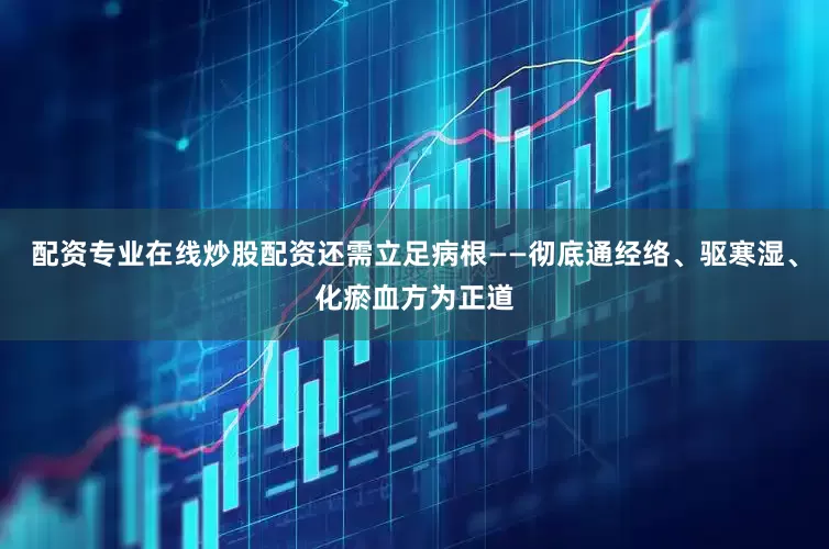 配资专业在线炒股配资还需立足病根——彻底通经络、驱寒湿、化瘀血方为正道