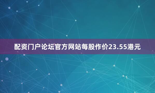 配资门户论坛官方网站每股作价23.55港元
