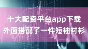 十大配资平台app下载外面搭配了一件短袖衬衫