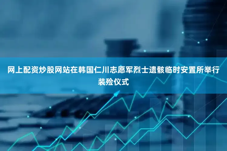 网上配资炒股网站在韩国仁川志愿军烈士遗骸临时安置所举行装殓仪式